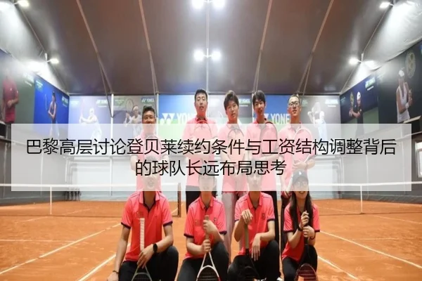 巴黎高层讨论登贝莱续约条件与工资结构调整背后的球队长远布局思考