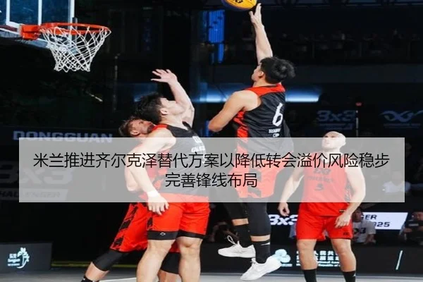 米兰推进齐尔克泽替代方案以降低转会溢价风险稳步完善锋线布局